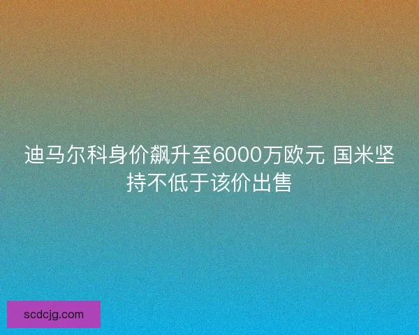 迪马尔科身价飙升至6000万欧元 国米坚持不低于该价出售