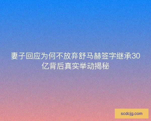 妻子回应为何不放弃舒马赫签字继承30亿背后真实举动揭秘