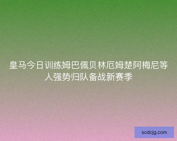皇马今日训练姆巴佩贝林厄姆楚阿梅尼等人强势归队备战新赛季