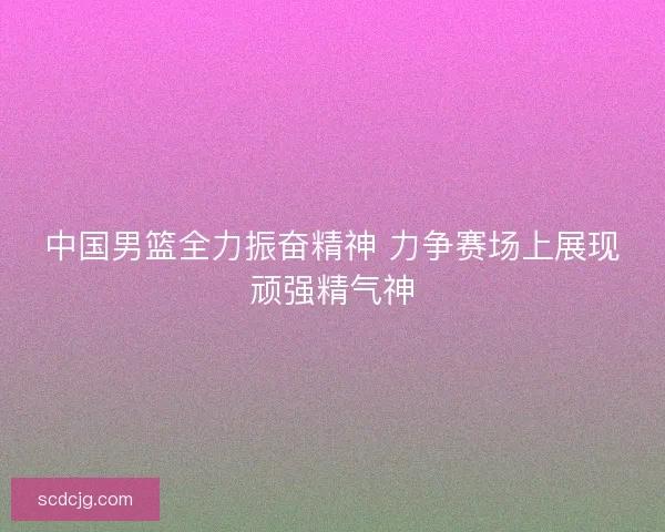 中国男篮全力振奋精神 力争赛场上展现顽强精气神