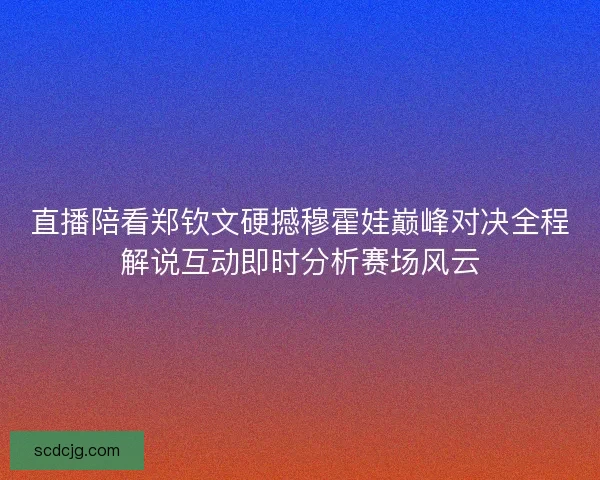 直播陪看郑钦文硬撼穆霍娃巅峰对决全程解说互动即时分析赛场风云