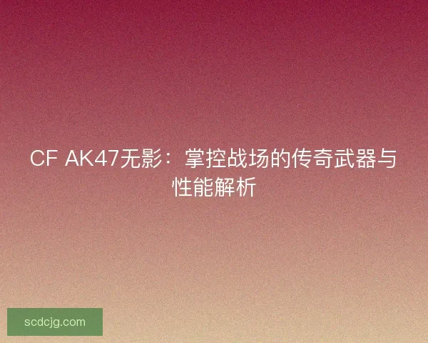 CF AK47无影：掌控战场的传奇武器与性能解析