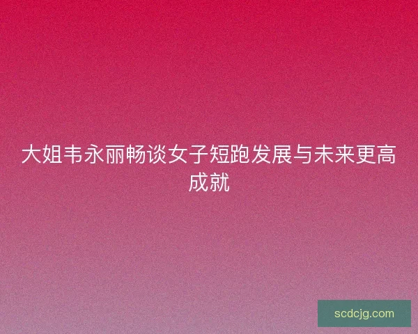 大姐韦永丽畅谈女子短跑发展与未来更高成就