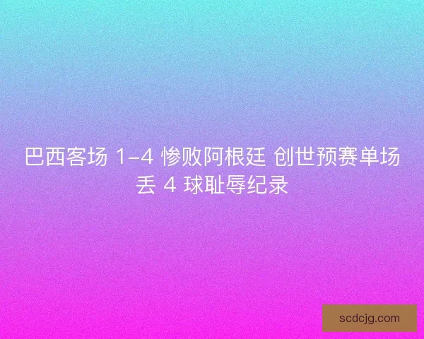 巴西客场 1-4 惨败阿根廷 创世预赛单场丢 4 球耻辱纪录