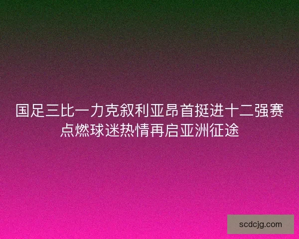 国足三比一力克叙利亚昂首挺进十二强赛点燃球迷热情再启亚洲征途 国足三比一力克叙利亚昂首挺进十二强赛点燃球迷热情再启亚洲征途