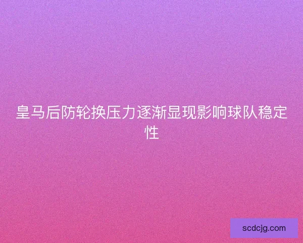 皇马后防轮换压力逐渐显现影响球队稳定性