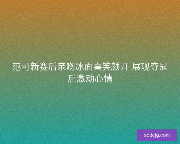 范可新赛后亲吻冰面喜笑颜开 展现夺冠后激动心情 范可新赛后亲吻冰面喜笑颜开 展现夺冠后激动心情