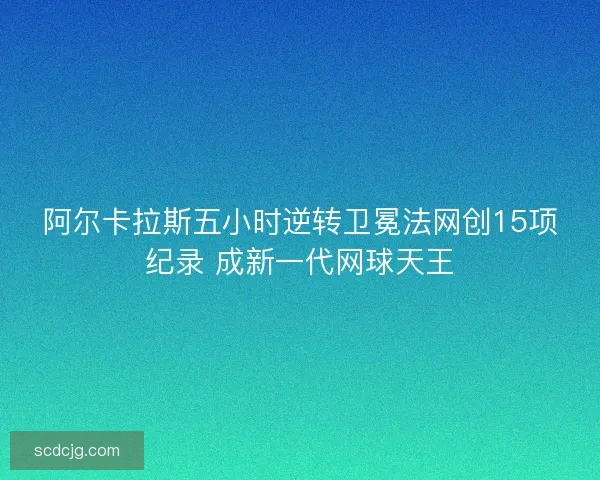 阿尔卡拉斯五小时逆转卫冕法网创15项纪录 成新一代网球天王 阿尔卡拉斯五小时逆转卫冕法网创15项纪录 成新一代网球天王