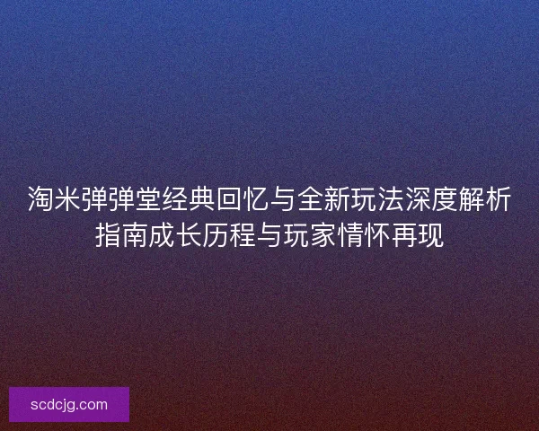 淘米弹弹堂经典回忆与全新玩法深度解析指南成长历程与玩家情怀再现