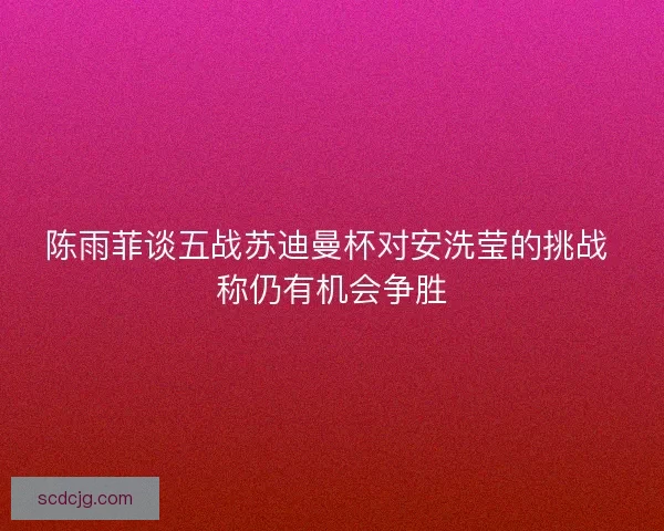 陈雨菲谈五战苏迪曼杯对安洗莹的挑战 称仍有机会争胜