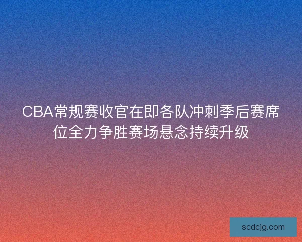 CBA常规赛收官在即各队冲刺季后赛席位全力争胜赛场悬念持续升级