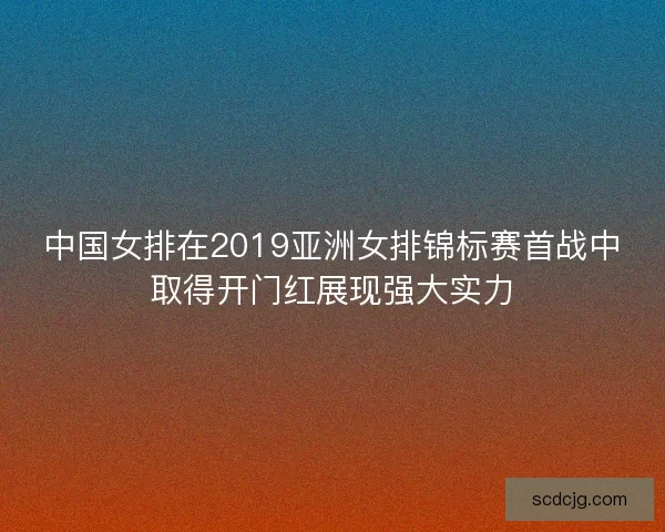 中国女排在2019亚洲女排锦标赛首战中取得开门红展现强大实力