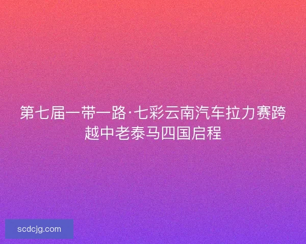 第七届一带一路·七彩云南汽车拉力赛跨越中老泰马四国启程