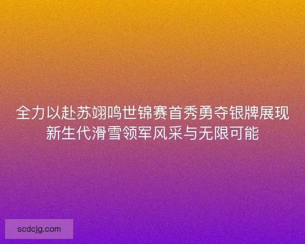 全力以赴苏翊鸣世锦赛首秀勇夺银牌展现新生代滑雪领军风采与无限可能