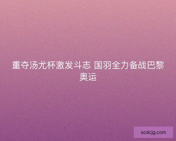 重夺汤尤杯激发斗志 国羽全力备战巴黎奥运 重夺汤尤杯激发斗志 国羽全力备战巴黎奥运
