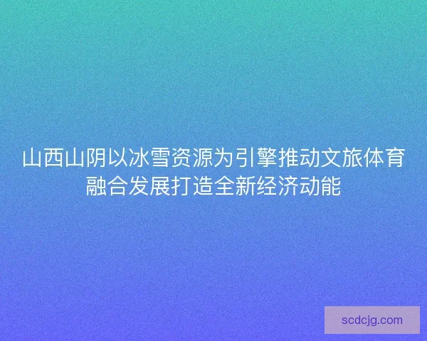 山西山阴以冰雪资源为引擎推动文旅体育融合发展打造全新经济动能 山西山阴以冰雪资源为引擎推动文旅体育融合发展打造全新经济动能