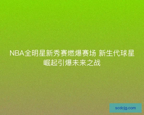 NBA全明星新秀赛燃爆赛场 新生代球星崛起引爆未来之战