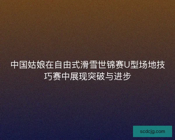 中国姑娘在自由式滑雪世锦赛U型场地技巧赛中展现突破与进步