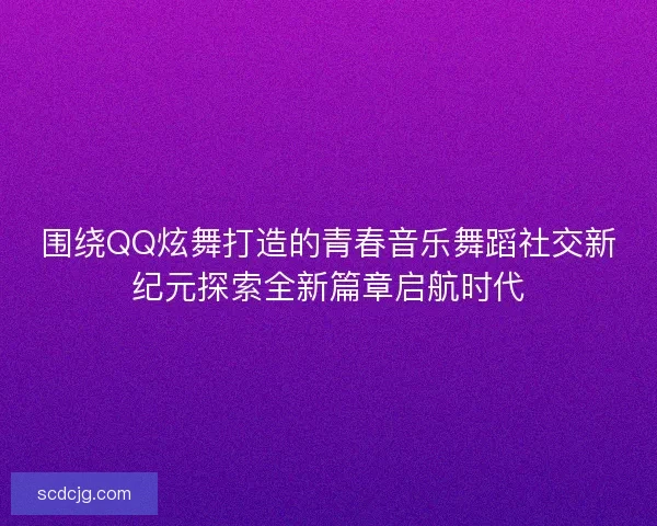 围绕QQ炫舞打造的青春音乐舞蹈社交新纪元探索全新篇章启航时代