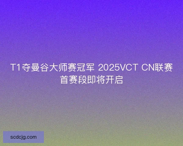 T1夺曼谷大师赛冠军 2025VCT CN联赛首赛段即将开启