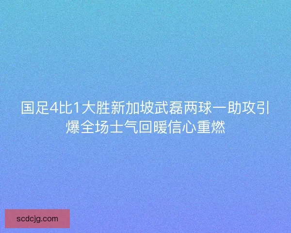 国足4比1大胜新加坡武磊两球一助攻引爆全场士气回暖信心重燃